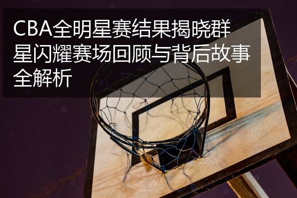 CBA全明星赛结果揭晓群星闪耀赛场回顾与背后故事全解析