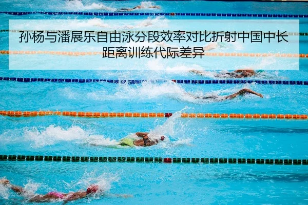 孙杨与潘展乐自由泳分段效率对比折射中国中长距离训练代际差异
