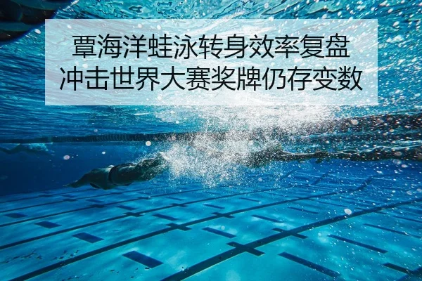 覃海洋蛙泳转身效率复盘 冲击世界大赛奖牌仍存变数（MG tiyu）